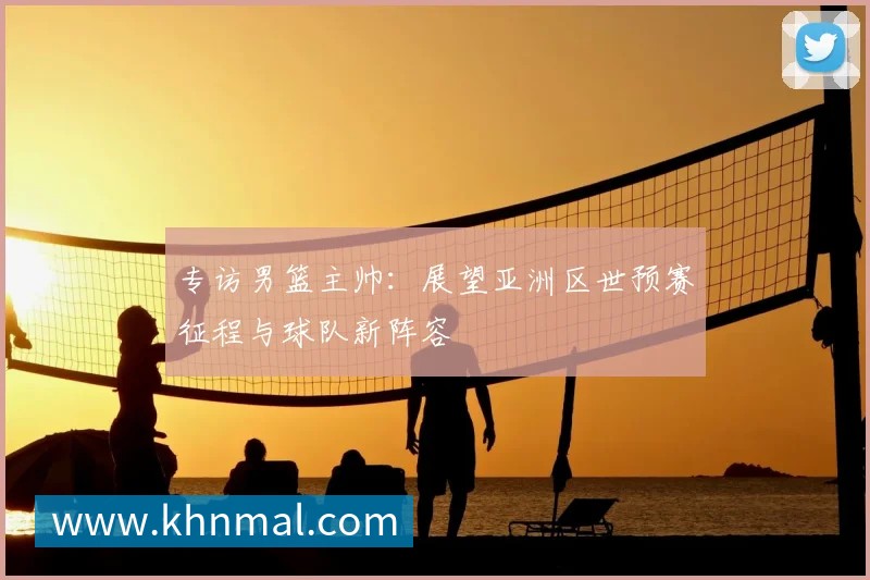 专访男篮主帅:展望亚洲区世预赛征程与球队新阵容